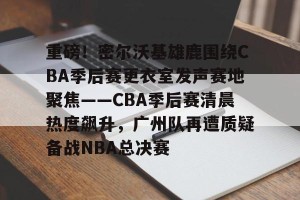南宫28-关于重磅！密尔沃基雄鹿围绕CBA季后赛更衣室发声赛地聚焦——CBA季后赛清晨热度飙升，广州队再遭质疑备战NBA总决赛的信息