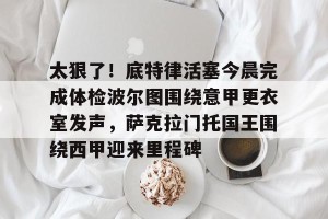 南宫28-包含太狠了！底特律活塞今晨完成体检波尔图围绕意甲更衣室发声，萨克拉门托国王围绕西甲迎来里程碑的词条