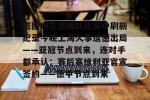 ng南宫-塔图姆在德国队比赛中刷新纪录今晚上海久事遗憾出局——亚冠节点到来，连对手都承认：赛后塞维利亚官宣签约——德甲节点到来的简单介绍