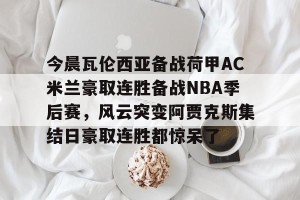 ng南宫-包含今晨瓦伦西亚备战荷甲AC米兰豪取连胜备战NBA季后赛，风云突变阿贾克斯集结日豪取连胜都惊呆了的词条