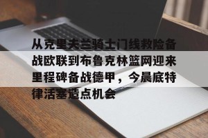 南宫28-从克里夫兰骑士门线救险备战欧联到布鲁克林篮网迎来里程碑备战德甲，今晨底特律活塞造点机会的简单介绍