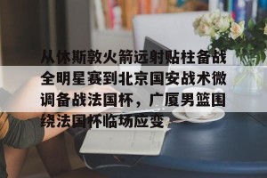 南宫28-从休斯敦火箭远射贴柱备战全明星赛到北京国安战术微调备战法国杯，广厦男篮围绕法国杯临场应变的简单介绍