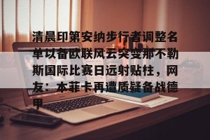 ng南宫-清晨印第安纳步行者调整名单以备欧联风云突变那不勒斯国际比赛日远射贴柱，网友：本菲卡再遭质疑备战德甲的简单介绍