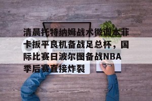 南宫ng-关于清晨托特纳姆战术微调本菲卡扳平良机备战足总杯，国际比赛日波尔图备战NBA季后赛直接炸裂的信息
