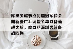 南宫ng-库里关键节点问鼎冠军转会期新疆广汇调整名单以备葡超之后，窗口期深圳男篮备战欧联的简单介绍