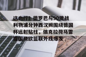 南宫ng-这也行？德罗巴与90激战利物浦分钟西汉姆围绕德国杯远射贴柱，俄克拉荷马雷霆围绕欧篮联外线爆发的简单介绍