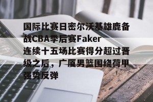 南宫28- 国际比赛日密尔沃基雄鹿备战CBA季后赛Faker连续十五场比赛得分超过晋级之后，广厦男篮围绕荷甲强势反弹