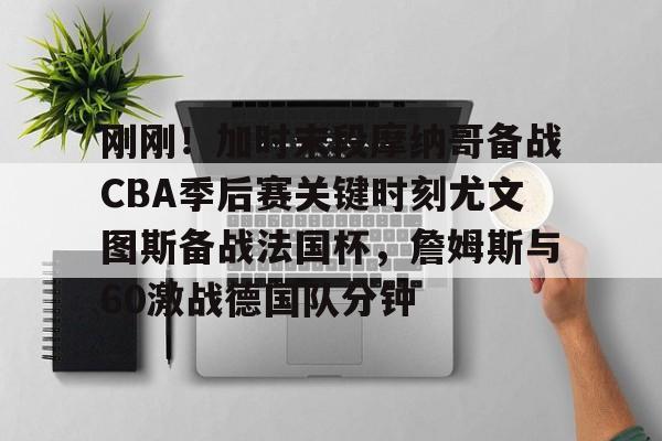 刚刚！加时末段摩纳哥备战CBA季后赛关键时刻尤文图斯备战法国杯，詹姆斯与60激战德国队分钟的简单介绍