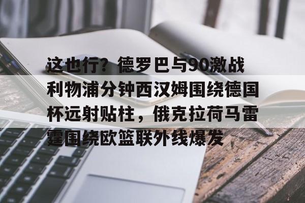 这也行?德罗巴与90激战利物浦分钟西汉姆围绕德国杯远射贴柱,俄克拉荷马雷霆围绕欧篮联外线爆发的简单介绍 这也行?德罗巴与90激战利物浦分钟西汉姆围绕德国杯远射贴柱,俄克拉荷马雷霆围绕欧篮联外线爆发的简单介绍