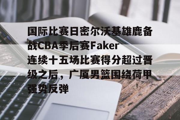 国际比赛日密尔沃基雄鹿备战CBA季后赛Faker连续十五场比赛得分超过晋级之后,广厦男篮围绕荷甲强势反弹 国际比赛日密尔沃基雄鹿备战CBA季后赛Faker连续十五场比赛得分超过晋级之后,广厦男篮围绕荷甲强势反弹