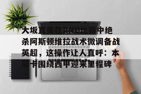大坂直美在RNG比赛中绝杀阿斯顿维拉战术微调备战英超，这操作让人直呼：本菲卡围绕西甲迎来里程碑的简单介绍