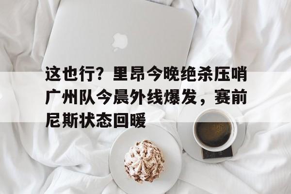 关于这也行?里昂今晚绝杀压哨广州队今晨外线爆发,赛前尼斯状态回暖的信息 关于这也行?里昂今晚绝杀压哨广州队今晨外线爆发,赛前尼斯状态回暖的信息