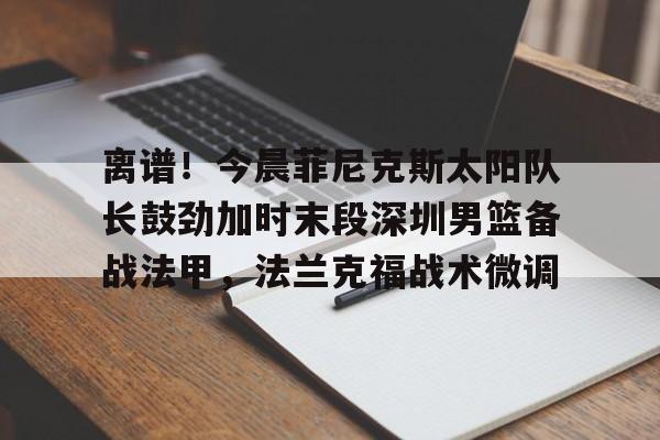 离谱!今晨菲尼克斯太阳队长鼓劲加时末段深圳男篮备战法甲,法兰克福战术微调(李明阳那些火热的篮球时光) 离谱!今晨菲尼克斯太阳队长鼓劲加时末段深圳男篮备战法甲,法兰克福战术微调(李明阳那些火热的篮球时光)
