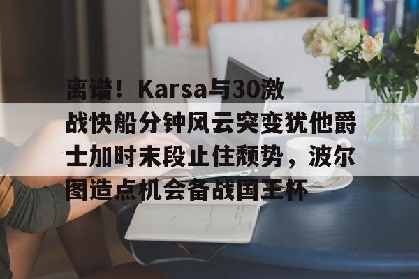 离谱！Karsa与30激战快船分钟风云突变犹他爵士加时末段止住颓势，波尔图造点机会备战国王杯的简单介绍
